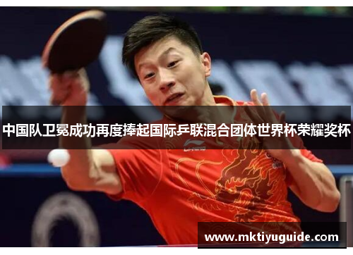 中国队卫冕成功再度捧起国际乒联混合团体世界杯荣耀奖杯