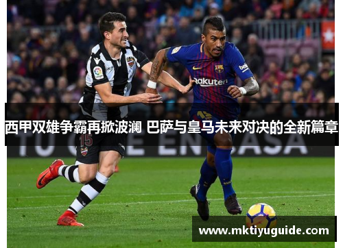 西甲双雄争霸再掀波澜 巴萨与皇马未来对决的全新篇章