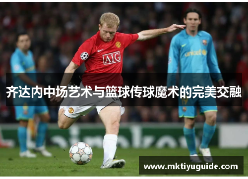 齐达内中场艺术与篮球传球魔术的完美交融